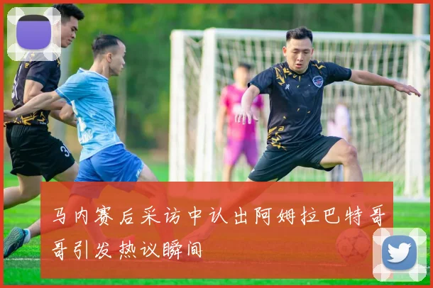 马内赛后采访中认出阿姆拉巴特哥哥引发热议瞬间