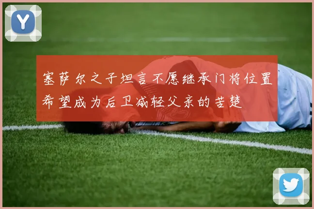 塞萨尔之子坦言不愿继承门将位置希望成为后卫减轻父亲的苦楚