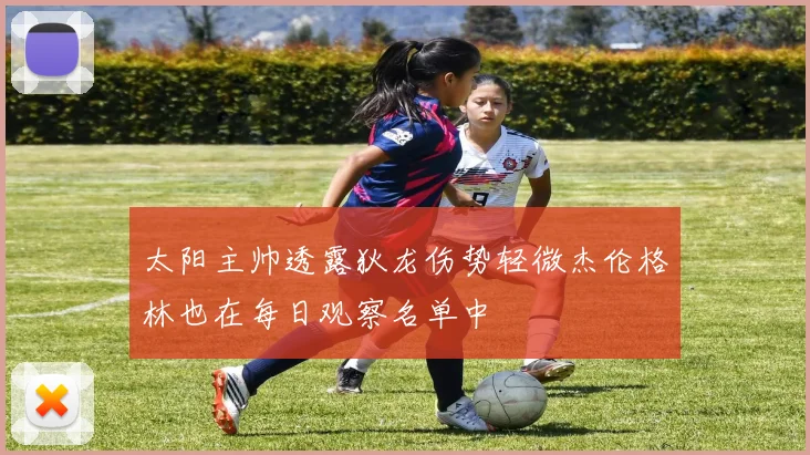 太阳主帅透露狄龙伤势轻微杰伦格林也在每日观察名单中