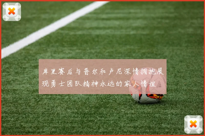 库里赛后与普尔和卢尼深情拥抱展现勇士团队精神永远的家人情谊