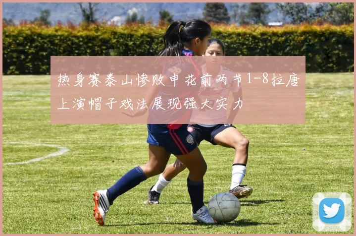热身赛泰山惨败申花前两节1-8拉唐上演帽子戏法展现强大实力