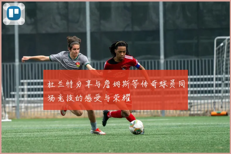 杜兰特分享与詹姆斯等传奇球员同场竞技的感受与荣耀
