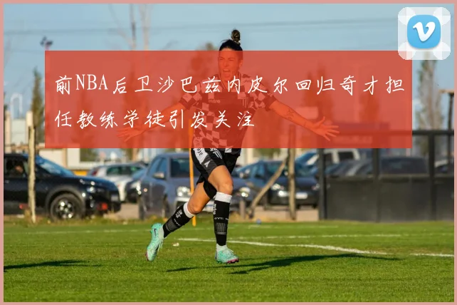 前NBA后卫沙巴兹内皮尔回归奇才担任教练学徒引发关注