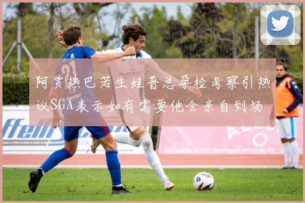 阿贾热巴若生娃普总孕检考察引热议SGA表示如有需要他会亲自到场