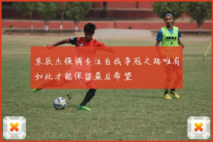 朱辰杰强调专注自我争冠之路唯有如此才能保留最后希望