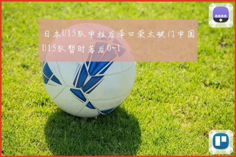 日本U15队中柱后泽口荣太破门中国U15队暂时落后0-1