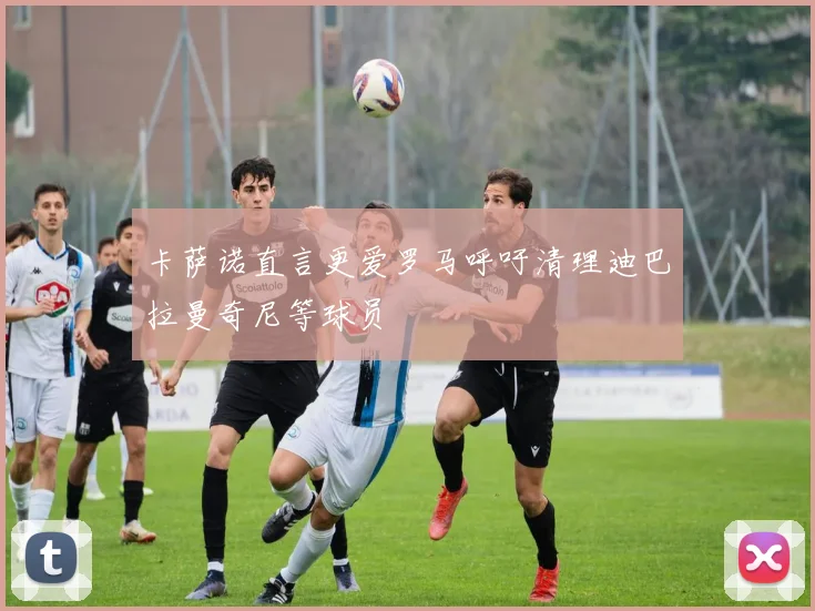 卡萨诺直言更爱罗马呼吁清理迪巴拉曼奇尼等球员