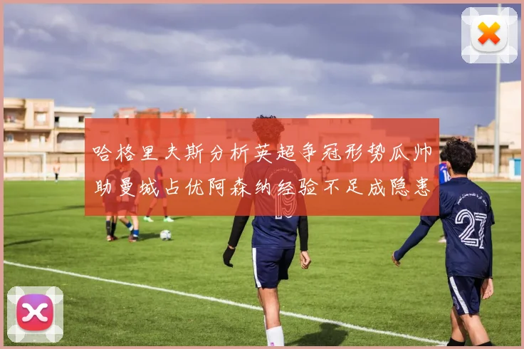 哈格里夫斯分析英超争冠形势瓜帅助曼城占优阿森纳经验不足成隐患