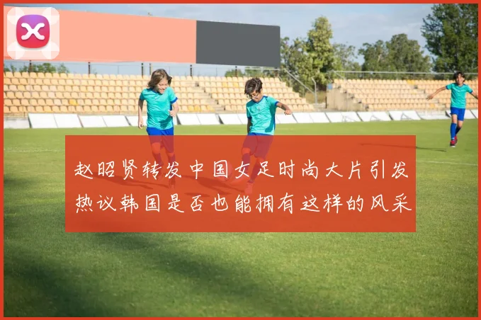 赵昭贤转发中国女足时尚大片引发热议韩国是否也能拥有这样的风采