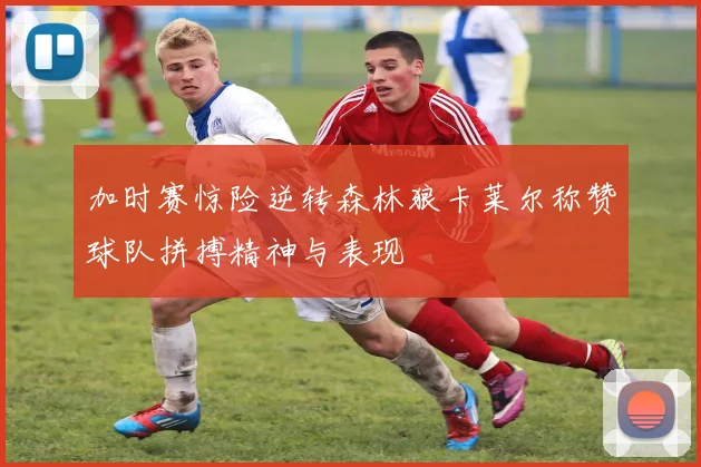 加时赛惊险逆转森林狼卡莱尔称赞球队拼搏精神与表现