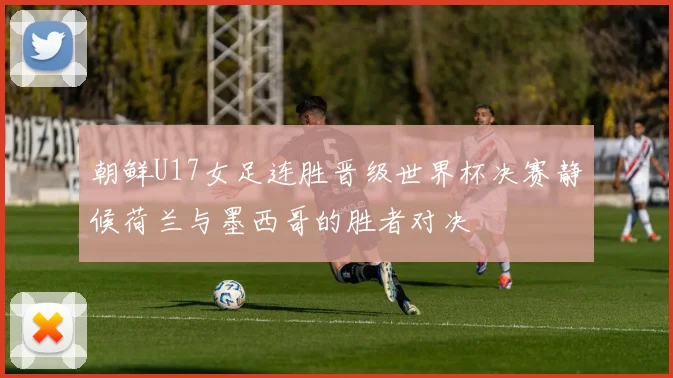 朝鲜U17女足连胜晋级世界杯决赛静候荷兰与墨西哥的胜者对决