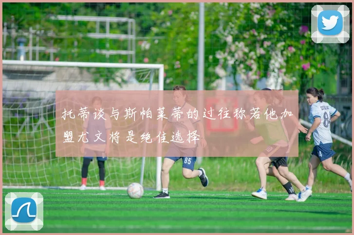 托蒂谈与斯帕莱蒂的过往称若他加盟尤文将是绝佳选择
