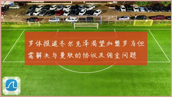 罗体报道齐尔克泽渴望加盟罗马但需解决与曼联的协议及佣金问题