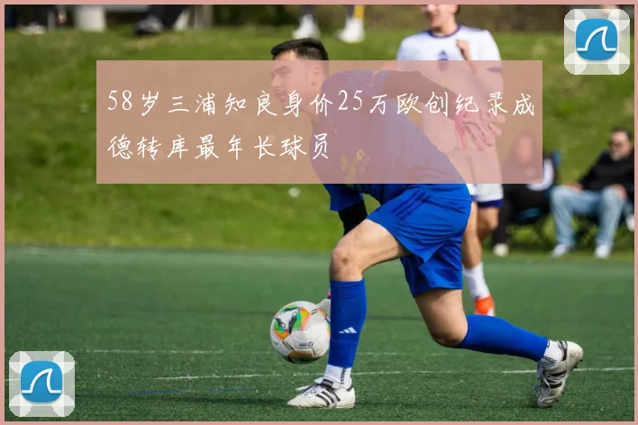 58岁三浦知良身价25万欧创纪录成德转库最年长球员