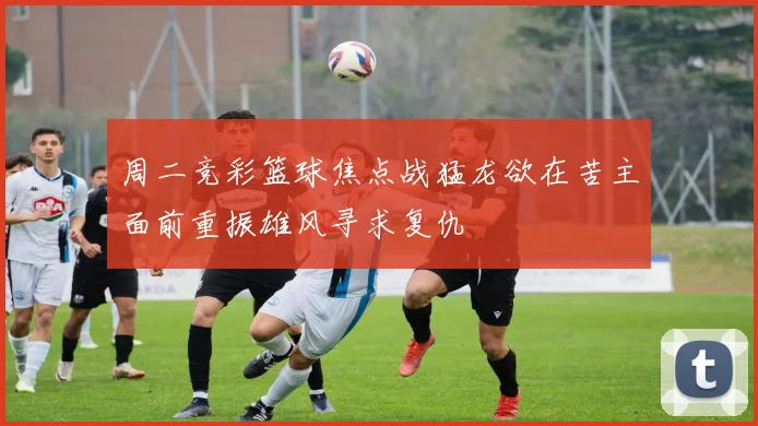 周二竞彩篮球焦点战猛龙欲在苦主面前重振雄风寻求复仇