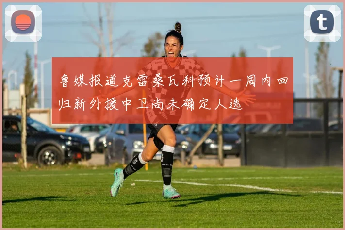 鲁媒报道克雷桑瓦科预计一周内回归新外援中卫尚未确定人选
