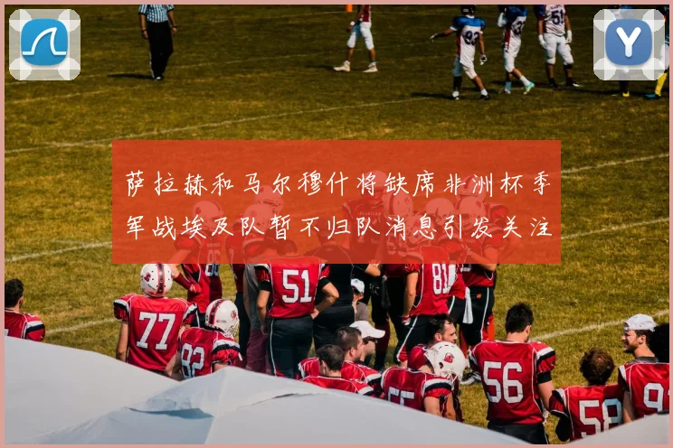 萨拉赫和马尔穆什将缺席非洲杯季军战埃及队暂不归队消息引发关注