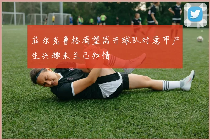菲尔克鲁格渴望离开球队对意甲产生兴趣米兰已知情