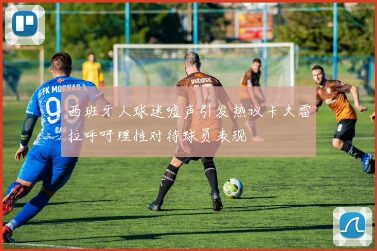 西班牙人球迷嘘声引发热议卡夫雷拉呼吁理性对待球员表现