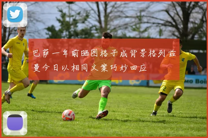 巴萨一年前晒图格子成背景格列兹曼今日以相同文案巧妙回应