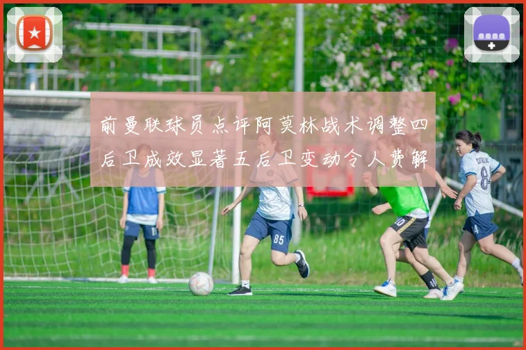 前曼联球员点评阿莫林战术调整四后卫成效显著五后卫变动令人费解