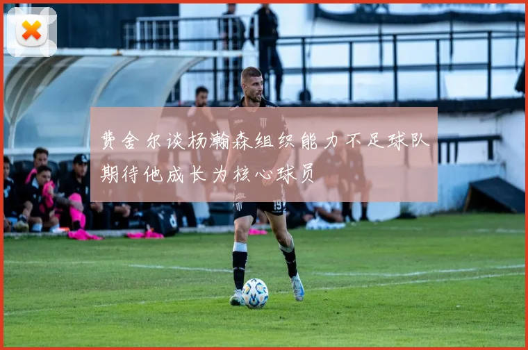 费舍尔谈杨瀚森组织能力不足球队期待他成长为核心球员